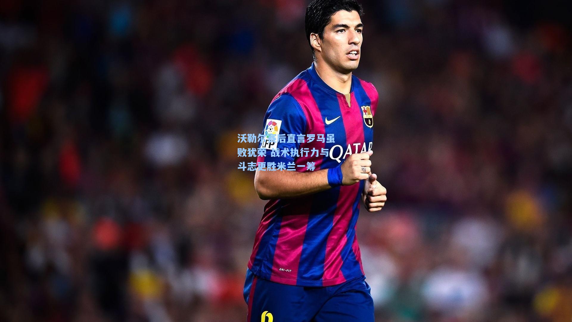 沃勒尔赛后直言罗马虽败犹荣 战术执行力与斗志更胜米兰一筹