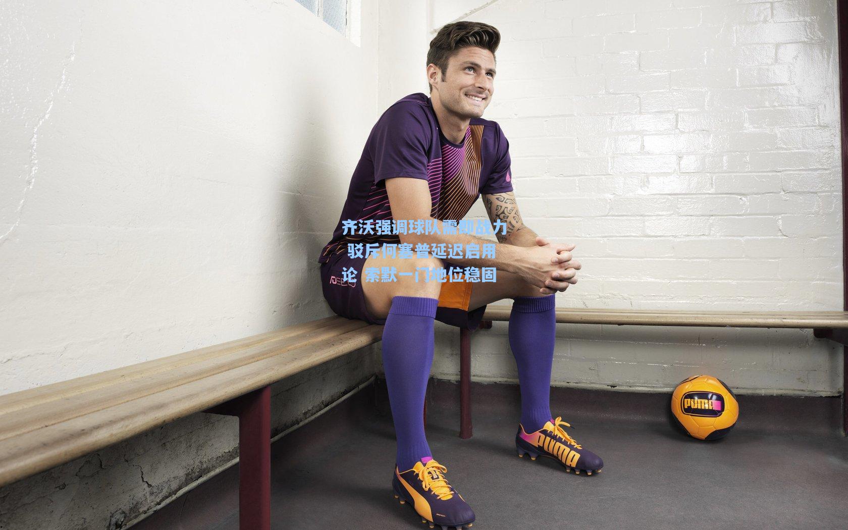 齐沃强调球队需即战力 驳斥何塞普延迟启用论 索默一门地位稳固