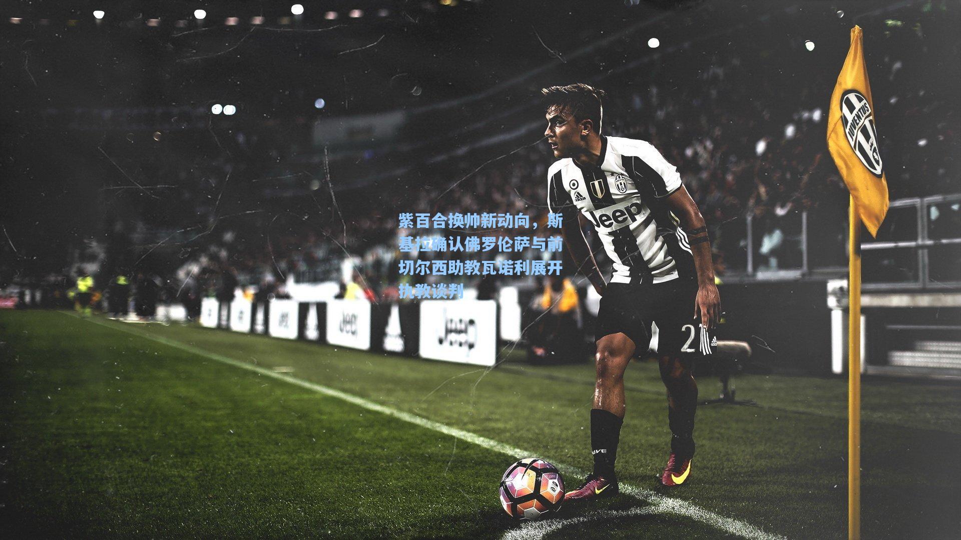 紫百合换帅新动向，斯基拉确认佛罗伦萨与前切尔西助教瓦诺利展开执教谈判